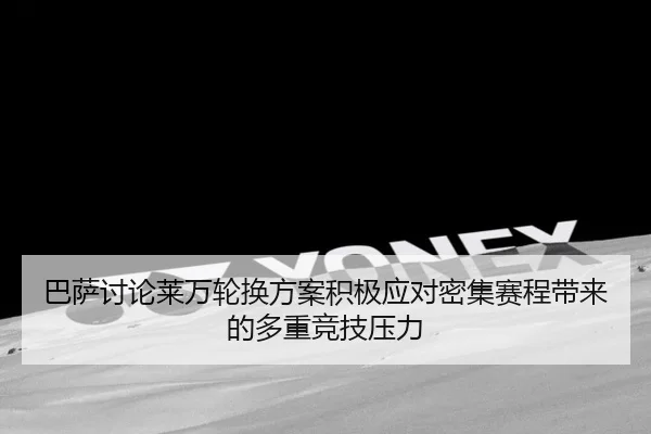 巴萨讨论莱万轮换方案积极应对密集赛程带来的多重竞技压力