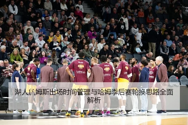 湖人詹姆斯出场时间管理与哈姆季后赛轮换思路全面解析