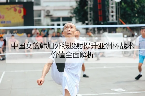中国女篮韩旭外线投射提升亚洲杯战术价值全面解析
