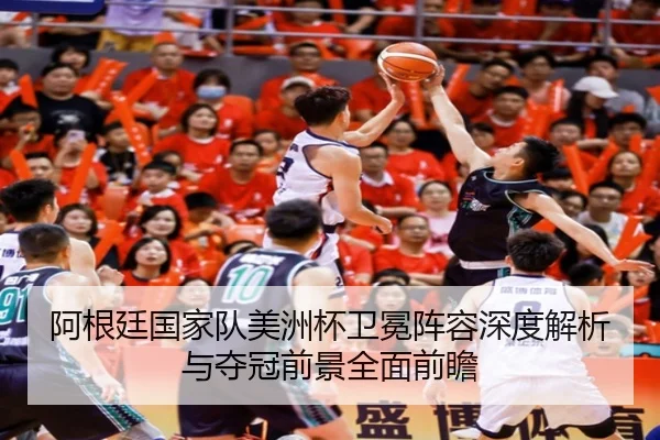 阿根廷国家队美洲杯卫冕阵容深度解析与夺冠前景全面前瞻