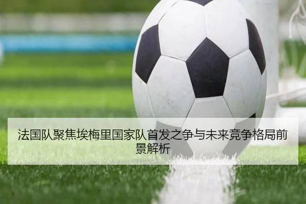 法国队聚焦埃梅里国家队首发之争与未来竞争格局前景解析