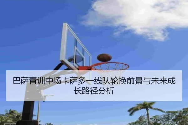 巴萨青训中场卡萨多一线队轮换前景与未来成长路径分析