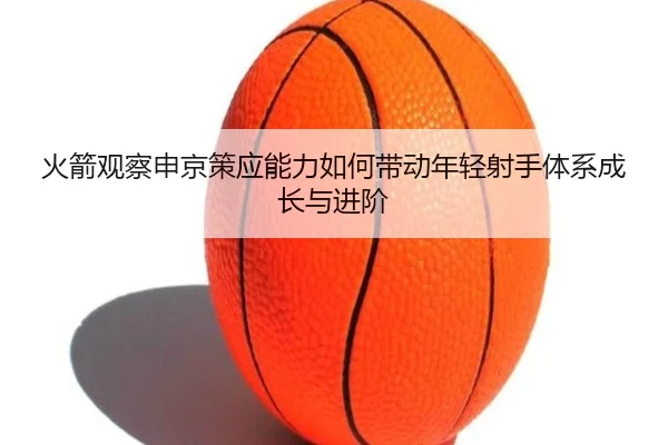 火箭观察申京策应能力如何带动年轻射手体系成长与进阶